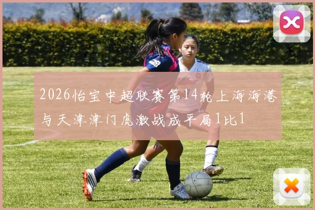 2026怡宝中超联赛第14轮上海海港与天津津门虎激战成平局1比1