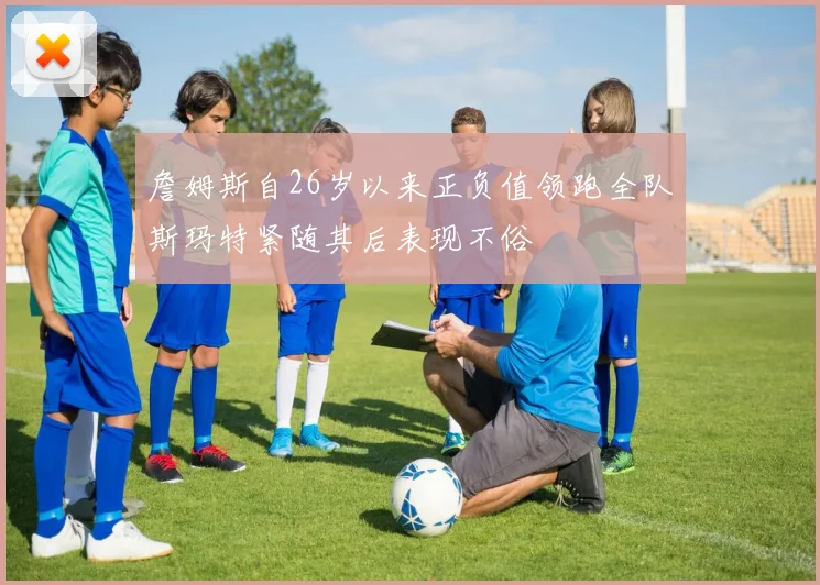 詹姆斯自26岁以来正负值领跑全队斯玛特紧随其后表现不俗
