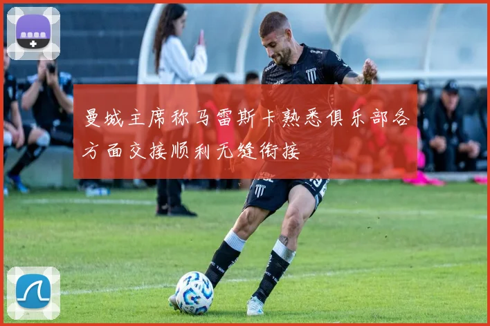 曼城主席称马雷斯卡熟悉俱乐部各方面交接顺利无缝衔接