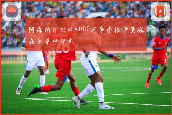 阿森纳计划以4000万争夺格伊曼城在竞争中领先