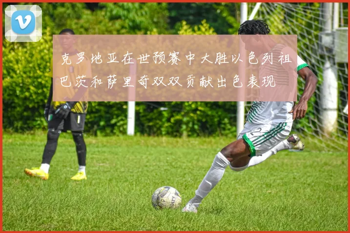 克罗地亚在世预赛中大胜以色列祖巴茨和萨里奇双双贡献出色表现