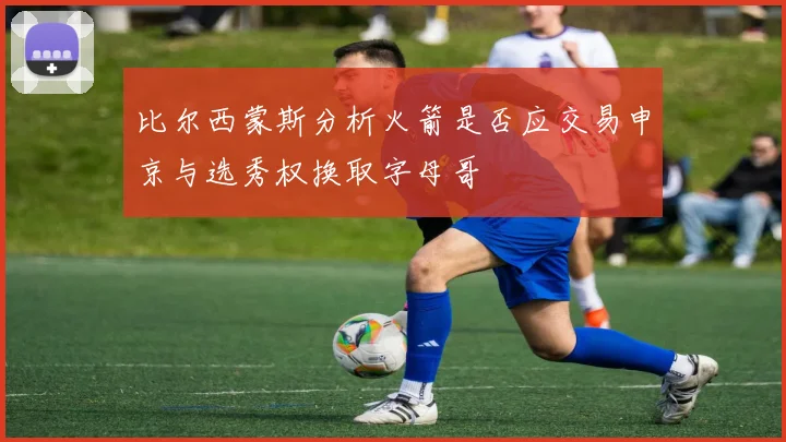 比尔西蒙斯分析火箭是否应交易申京与选秀权换取字母哥