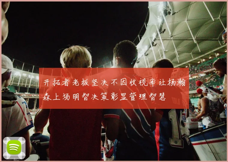 开拓者老板坚决不因收视率让杨瀚森上场明智决策彰显管理智慧