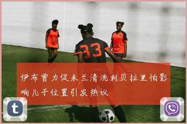 伊布曾力促米兰清洗利贝拉里怕影响儿子位置引发热议