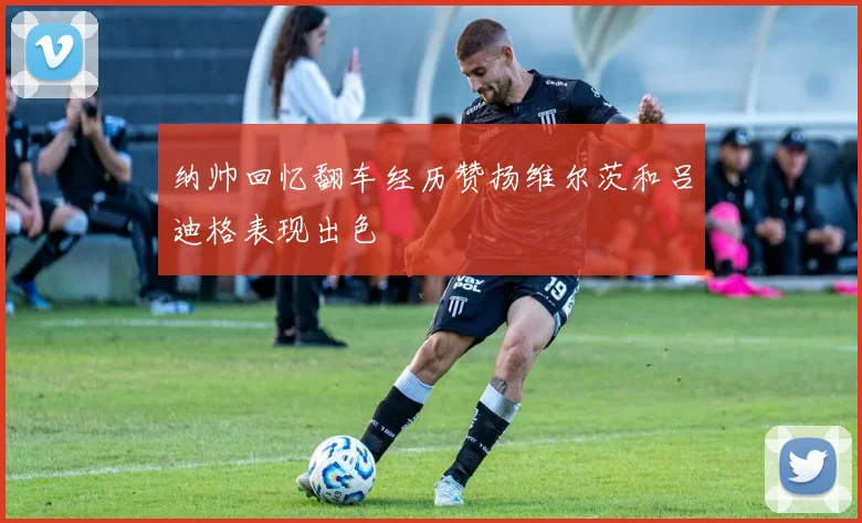 纳帅回忆翻车经历赞扬维尔茨和吕迪格表现出色