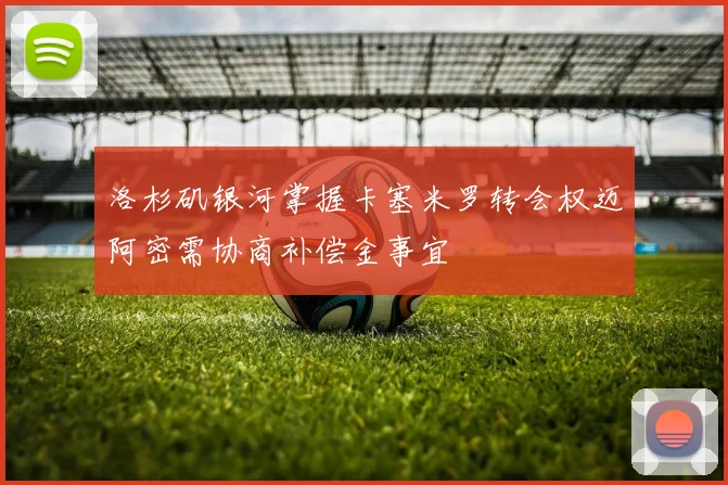 洛杉矶银河掌握卡塞米罗转会权迈阿密需协商补偿金事宜