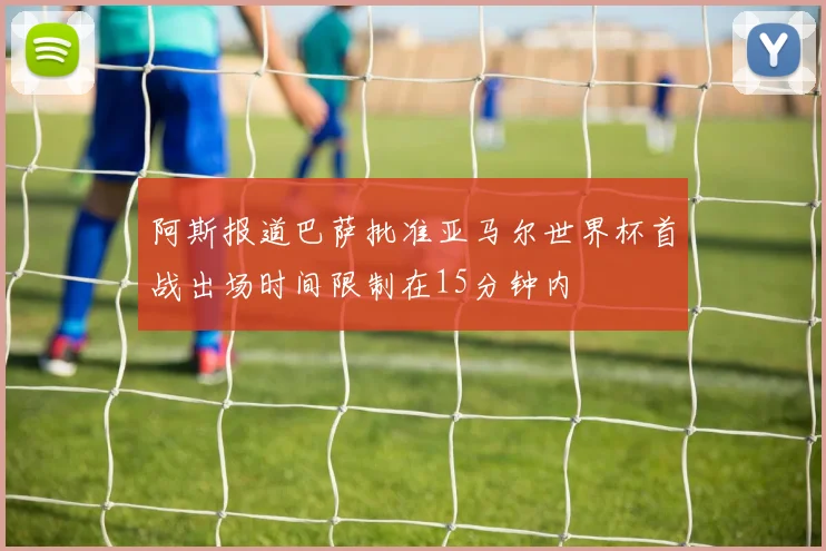 阿斯报道巴萨批准亚马尔世界杯首战出场时间限制在15分钟内