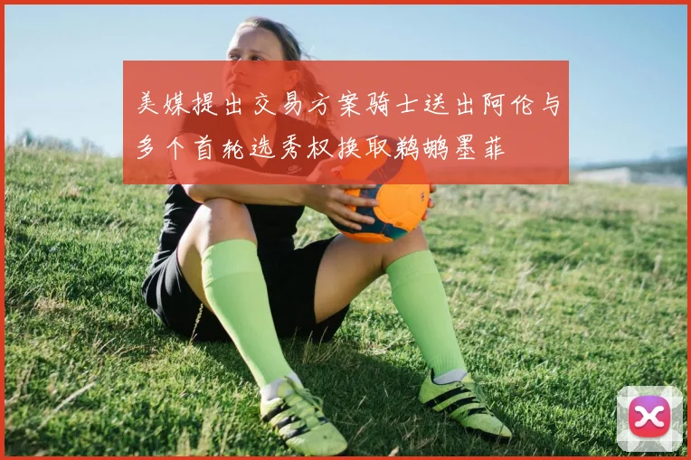 美媒提出交易方案骑士送出阿伦与多个首轮选秀权换取鹈鹕墨菲