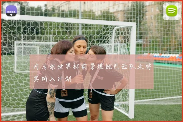 内马尔世界杯前景堪忧巴西队未将其纳入计划
