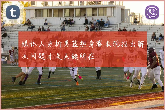 媒体人分析男篮热身赛表现指出解决问题才是关键所在